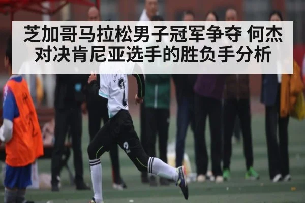 芝加哥马拉松男子冠军争夺 何杰对决肯尼亚选手的胜负手分析